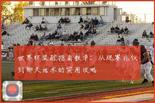 世界杯装腔指南教学:从观赛礼仪到聊天话术的实用攻略
