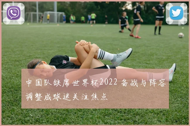 中国队缺席世界杯2022 备战与阵容调整成球迷关注焦点