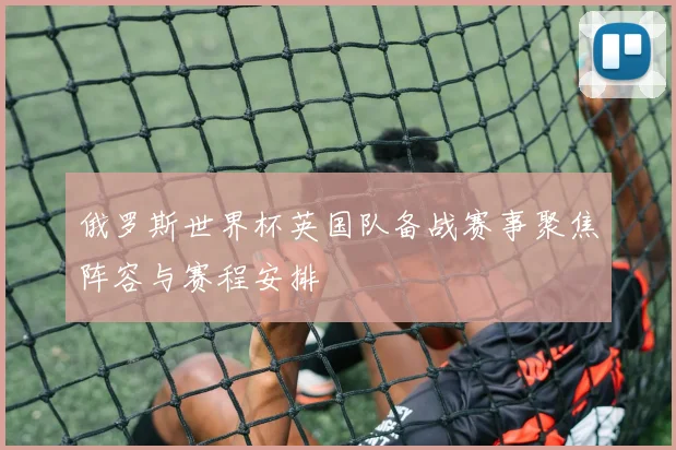 俄罗斯世界杯英国队备战赛事聚焦阵容与赛程安排