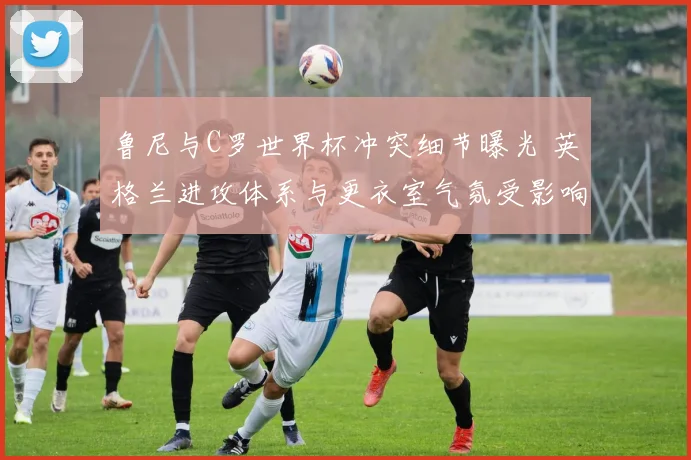 鲁尼与C罗世界杯冲突细节曝光 英格兰进攻体系与更衣室气氛受影响