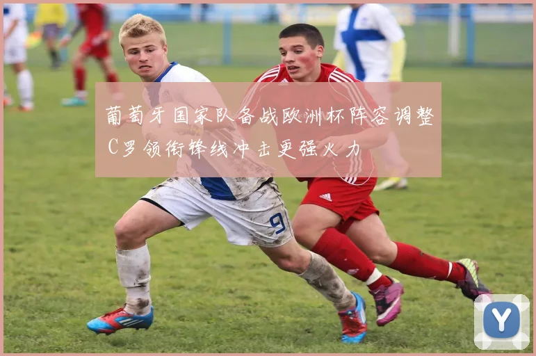 葡萄牙国家队备战欧洲杯阵容调整 C罗领衔锋线冲击更强火力