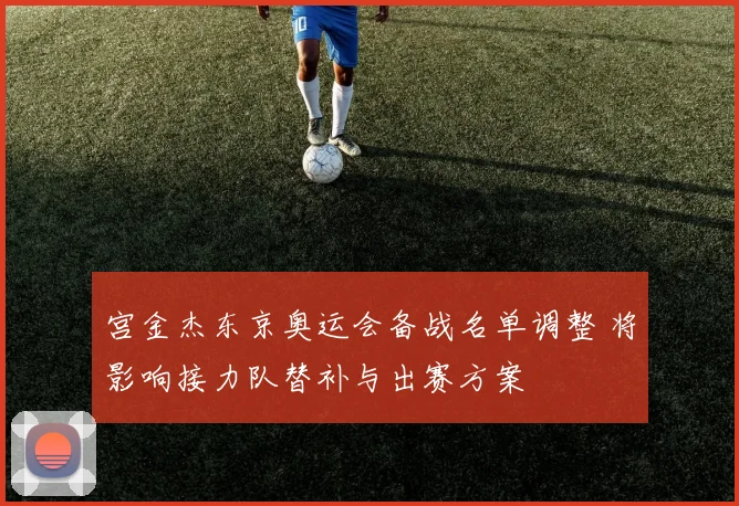 宫金杰东京奥运会备战名单调整 将影响接力队替补与出赛方案