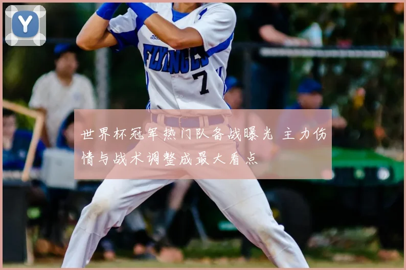 世界杯冠军热门队备战曝光 主力伤情与战术调整成最大看点