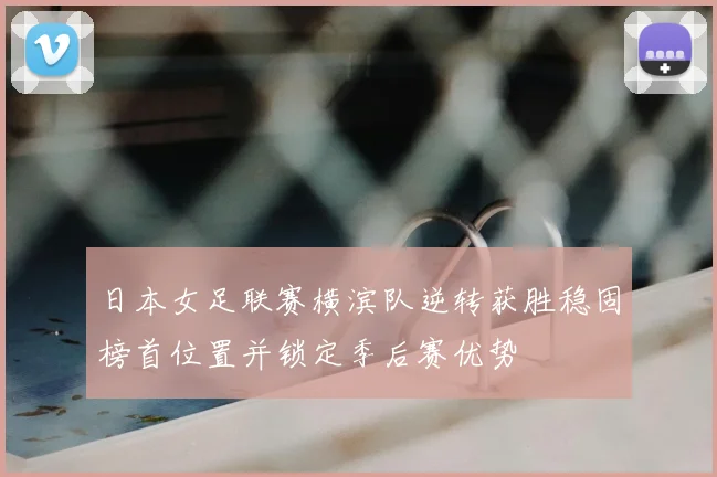 日本女足联赛横滨队逆转获胜稳固榜首位置并锁定季后赛优势