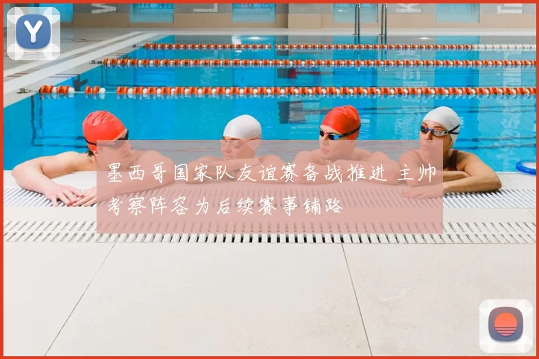 墨西哥国家队友谊赛备战推进 主帅考察阵容为后续赛事铺路