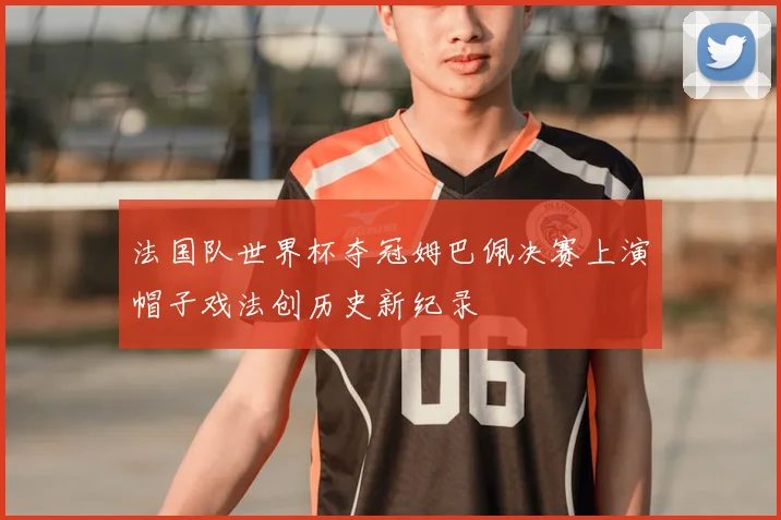 法国队世界杯夺冠姆巴佩决赛上演帽子戏法创历史新纪录
