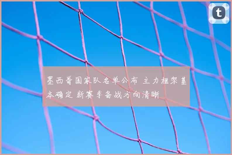 墨西哥国家队名单公布 主力框架基本确定 新赛季备战方向清晰