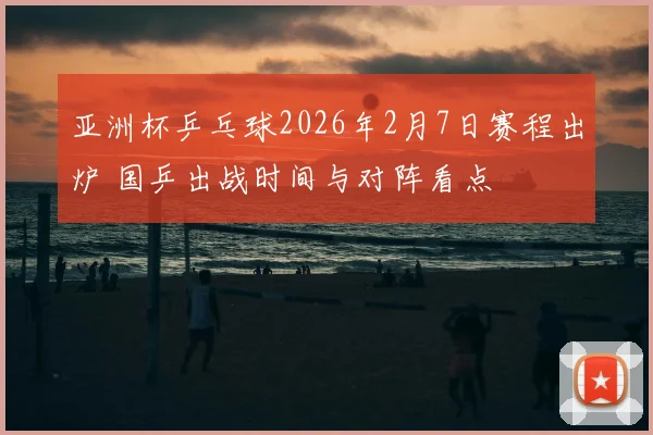 亚洲杯乒乓球2026年2月7日赛程出炉 国乒出战时间与对阵看点