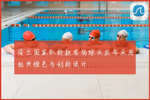 荷兰国家队新款客场球衣发布采用经典橙色与创新设计