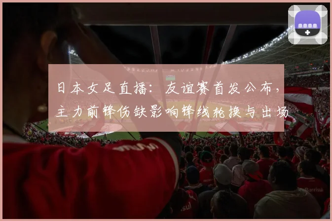 日本女足直播：友谊赛首发公布，主力前锋伤缺影响锋线轮换与出场时间