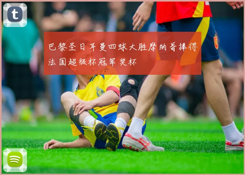 巴黎圣日耳曼四球大胜摩纳哥捧得法国超级杯冠军奖杯
