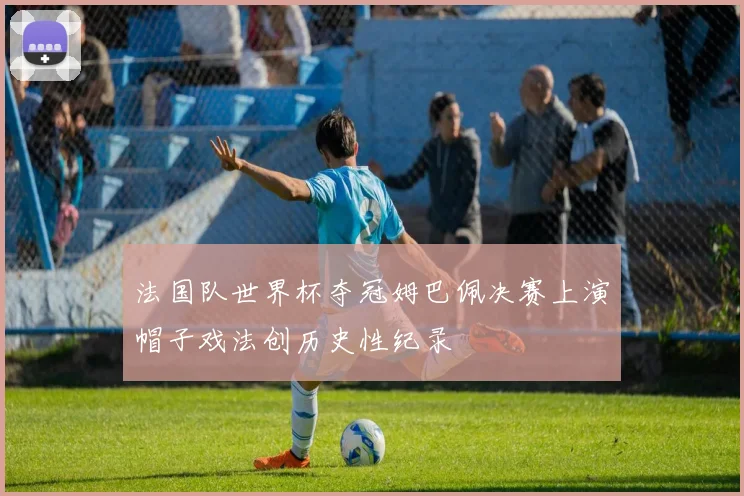 法国队世界杯夺冠姆巴佩决赛上演帽子戏法创历史性纪录