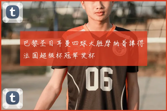 巴黎圣日耳曼四球大胜摩纳哥捧得法国超级杯冠军奖杯