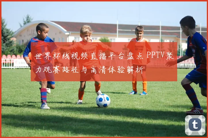 世界杯线视频直播平台盘点 PPTV聚力观赛路径与高清体验解析