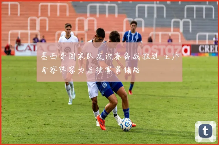 墨西哥国家队友谊赛备战推进 主帅考察阵容为后续赛事铺路