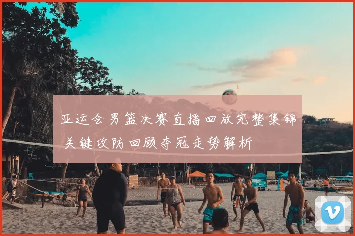 亚运会男篮决赛直播回放完整集锦 关键攻防回顾夺冠走势解析