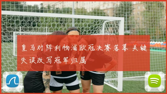 皇马对阵利物浦欧冠决赛落幕 关键失误改写冠军归属