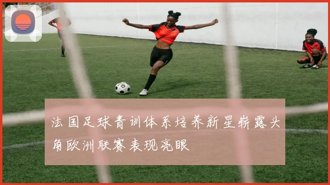 法国足球青训体系培养新星崭露头角欧洲联赛表现亮眼