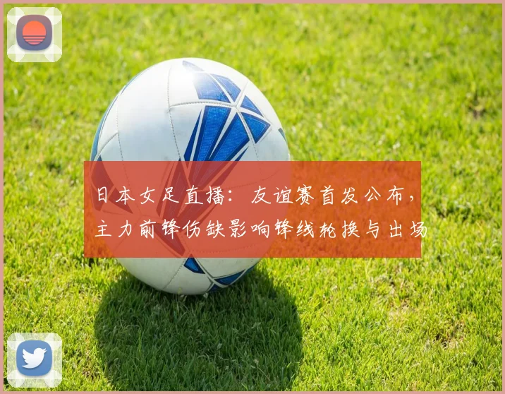 日本女足直播:友谊赛首发公布,主力前锋伤缺影响锋线轮换与出场时间
