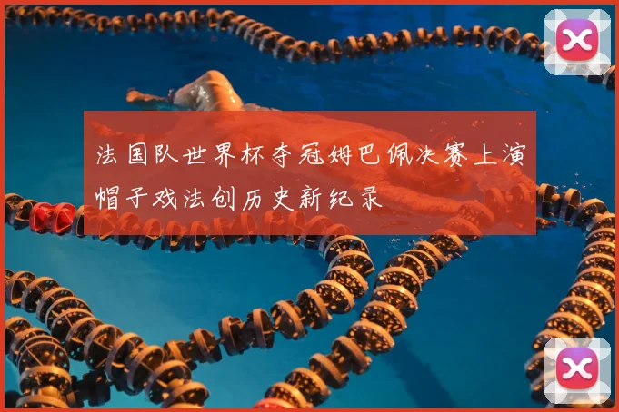 法国队世界杯夺冠姆巴佩决赛上演帽子戏法创历史新纪录