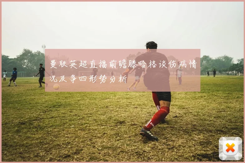 曼联英超直播前瞻滕哈格谈伤病情况及争四形势分析