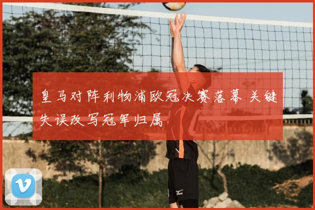 皇马对阵利物浦欧冠决赛落幕 关键失误改写冠军归属