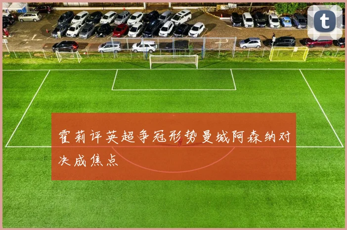 霍莉评英超争冠形势曼城阿森纳对决成焦点