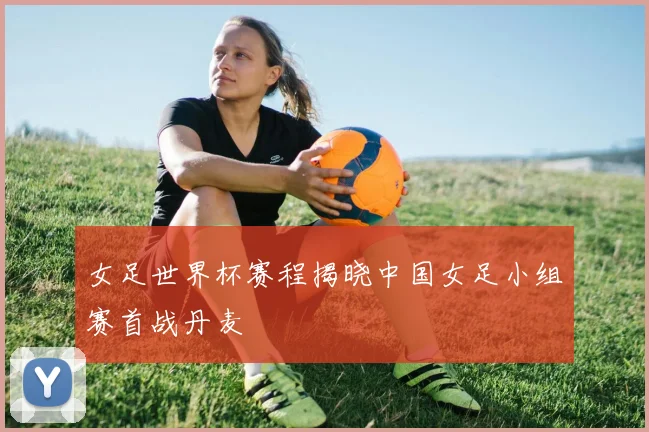 女足世界杯赛程揭晓中国女足小组赛首战丹麦